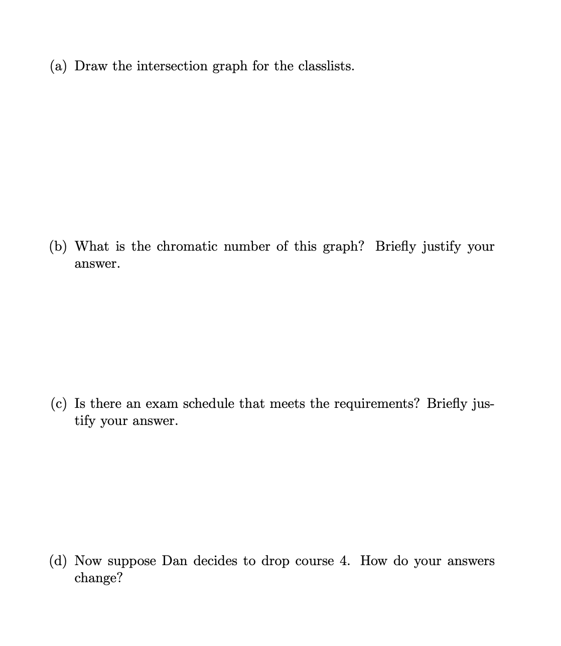 (a) Draw the intersection graph for the classlists.
(b) What is the chromatic number of this graph? Briefly justify your
answer.
(c) Is there an exam schedule that meets the requirements? Briefly jus-
tify your answer.
(d) Now suppose Dan decides to drop course 4. How do your answers
change?
