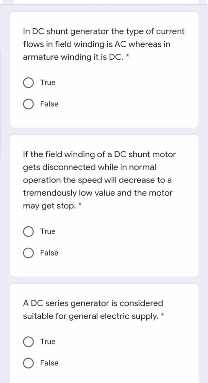 In DC shunt generator the type of current
flows in field winding is AC whereas in
armature winding it is DC. *
True
O False
If the field winding of a DC shunt motor
gets disconnected while in normal
operation the speed will decrease to a
tremendously low value and the motor
may get stop. *
True
O False
A DC series generator is considered
suitable for general electric supply. *
True
False
