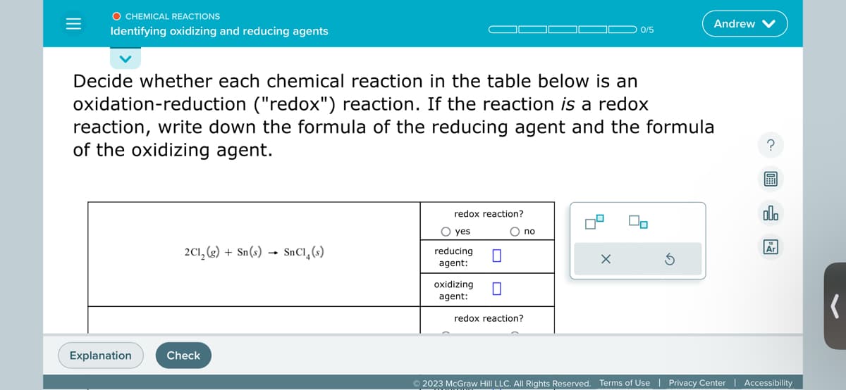 O CHEMICAL REACTIONS
Identifying oxidizing and reducing agents
Explanation
Decide whether each chemical reaction in the table below is an
oxidation-reduction ("redox") reaction. If the reaction is a redox
reaction, write down the formula of the reducing agent and the formula
of the oxidizing agent.
2Cl₂ (g) + Sn(s) SnCl(s)
Check
redox reaction?
O yes
reducing
agent:
oxidizing
agent:
0
0
O no
redox reaction?
0/5
X
Andrew
00
?
屋
olo
Ar
© 2023 McGraw Hill LLC. All Rights Reserved. Terms of Use | Privacy Center | Accessibility
(