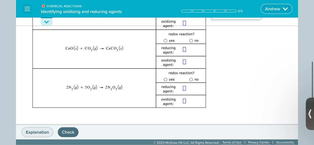 =
O CHEMICAL REACTIONS
Identifying oxidizing and reducing agents
Explanation
Cao (s) + CO₂(g) → CaCO3 (s)
2N₂(g) + 50₂(g) → 2N₂O₂(g)
Check
oxidizing
agent:
redox reaction?
O yes
reducing
agent:
oxidizing 0
agent:
□
O yes
redox reaction?
reducing
agent:
0
O no
oxidizing 0
agent:
O no
0/5
Andrew
© 2023 McGraw Hill LLC. All Rights Reserved. Terms of Use | Privacy Center | Accessibility
(