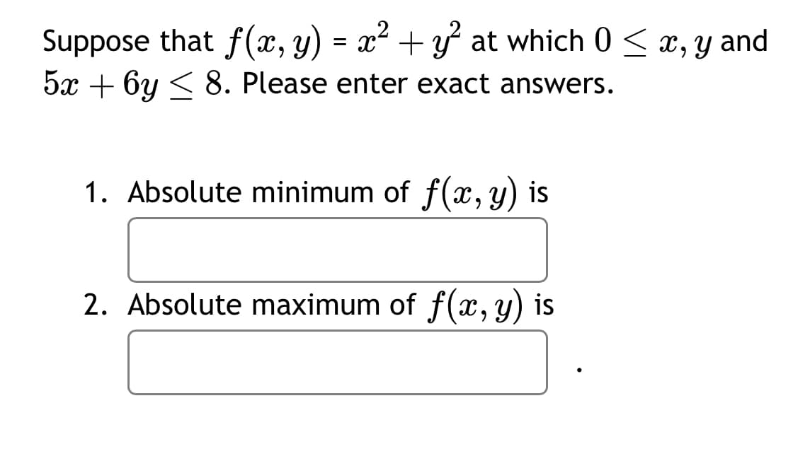 Suppose that f(x, y) = x² + y² at which 0 ≤ x, y and
5x + 6y≤ 8. Please enter exact answers.
1. Absolute minimum of f(x, y) is
2. Absolute maximum of f(x, y) is