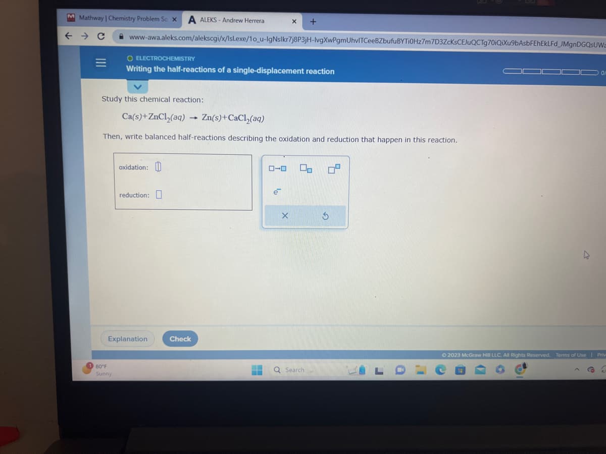M Mathway | Chemistry Problem So X A ALEKS-Andrew Herrera
← → C
|||
=
www-awa.aleks.com/alekscgi/x/lsl.exe/1o_u-IgNslkr7j8P3jH-lvgXwPgmUhvITCeeBZbufuBYTi0Hz7m7D3ZcKsCEJuQCTg70iQiXu9bAsbFEhEkLFd_JMgnDGQSUWa
80°F
Sunny
O ELECTROCHEMISTRY
Writing the half-reactions of a single-displacement reaction
Study this chemical reaction:
Ca(s)+ZnCl₂(aq)
Then, write balanced half-reactions describing the oxidation and reduction that happen in this reaction.
oxidation:
reduction:
Explanation
-
Check
X +
Zn(s)+CaCl₂(aq)
‒‒
▬
ローロ 00
X
Q Search
S
4
LDL
© 2023 McGraw Hill LLC. All Rights Reserved. Terms of Use | Priv
CO 3
C
4
6