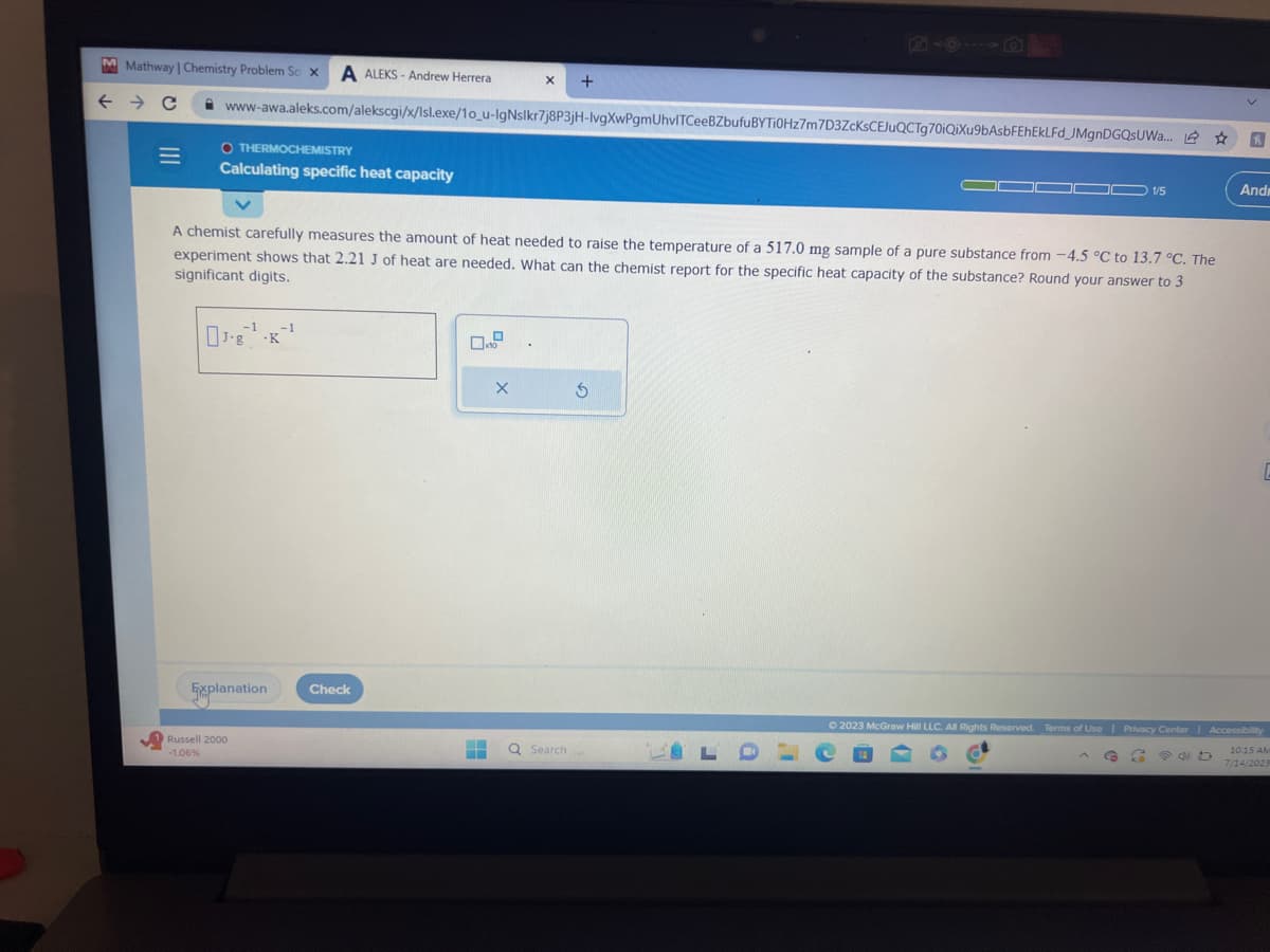 M Mathway | Chemistry Problem So x A ALEKS-Andrew Herrera
← → C
=
www-awa.aleks.com/alekscgi/x/Isl.exe/1o_u-IgNslkr7j8P3jH-lvgXwPgmUhvITCeeBZbufuBYTI0Hz7m7D3ZcKsCEJuQCTg70iQiXu9bAsbFEhEkLFd_JMgnDGQSUWa... ☆
OTHERMOCHEMISTRY
Calculating specific heat capacity
-1
J.g.K
A chemist carefully measures the amount of heat needed to raise the temperature of a 517.0 mg sample of a pure substance from -4.5 °C to 13.7 °C. The
experiment shows that 2.21 J of heat are needed. What can the chemist report for the specific heat capacity of the substance? Round your answer to 3
significant digits.
Explanation
Russell 2000
-1.06%
-1
Check
x
X +
EN
‒‒
X
Q Search
S
- 1/5
BLO
R
50
Andr
E
© 2023 McGraw Hill LLC. All Rights Reserved. Terms of Use | Privacy Center | Accessibility
Co
10:15 AM
7/14/2023