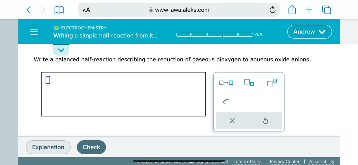 AA
O ELECTROCHEMISTRY
Writing a simple half-reaction from it...
Explanation
www-awa.aleks.com
Check
Write a balanced half-reaction describing the reduction of gaseous dioxygen to aqueous oxide anions.
ローロ
e
ZUZO Miloraw milli LLC. All Rights Reserved.
0/5
x
Andrew
Terms of Use
Privacy Center | Accessibility