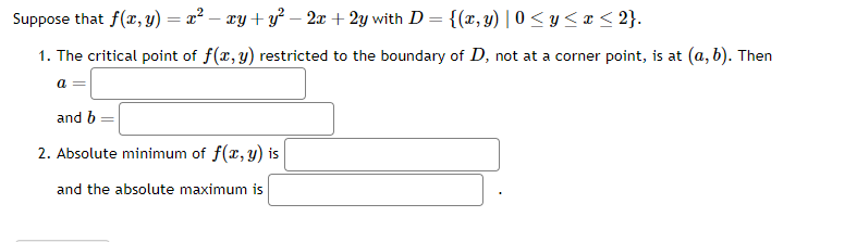 Suppose that f(x, y) = x² - xy + y² — 2x + 2y with D = {(x, y) | 0≤ y ≤x≤ 2}.
1. The critical point of f(x, y) restricted to the boundary of D, not at a corner point, is at (a, b). Then
a =
and b
2. Absolute minimum of f(x, y) is
and the absolute maximum is