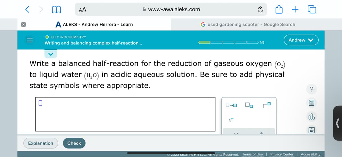 =
AA
A ALEKS - Andrew Herrera - Learn
O ELECTROCHEMISTRY
Writing and balancing complex half-reaction...
Explanation
www-awa.aleks.com
Check
G used gardening scooter - Google Search
Write a balanced half-reaction for the reduction of gaseous oxygen (0₂)
to liquid water (¹₂0) in acidic aqueous solution. Be sure to add physical
state symbols where appropriate.
ローロ
e
1/5
Do
Andrew
?
olo
Ar
Ⓒ2023 McGraw Hill LLC. All Rights Reserved. Terms of Use | Privacy Center | Accessibility
(