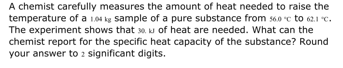 A chemist carefully measures the amount of heat needed to raise the
temperature of a 1.04 kg sample of a pure substance from 56.0 °C to 62.1 °C.
The experiment shows that 30. kJ of heat are needed. What can the
chemist report for the specific heat capacity of the substance? Round
your answer to 2 significant digits.