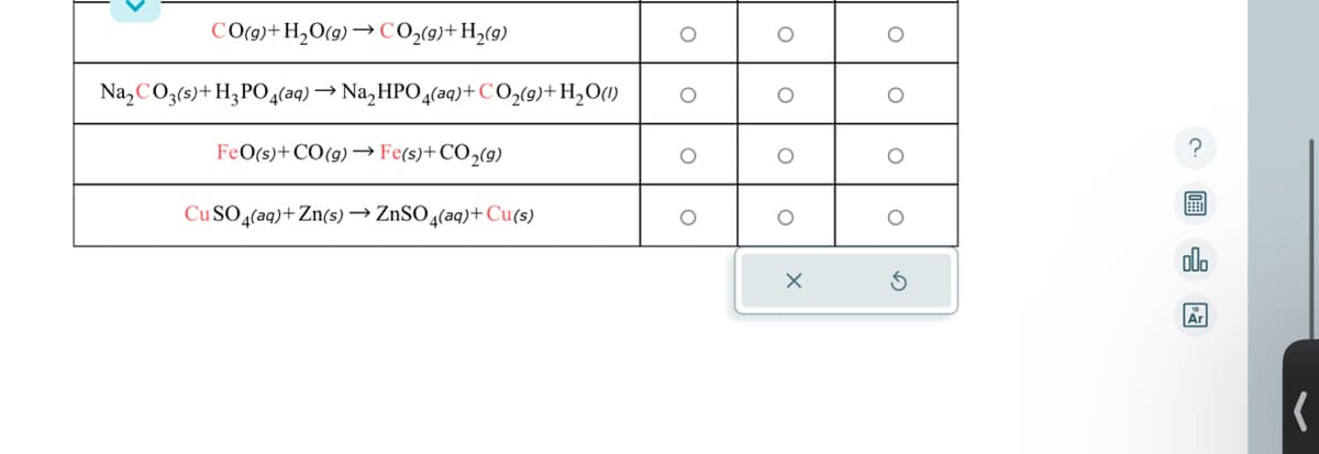 CO(g) +H₂O(g)→ CO₂(g) +H₂(9)
Na₂ CO3(s) + H₂PO4(aq) →Na₂HPO4(aq) +CO₂(g)+ H₂O(1)
FeO(s) + CO (g) →→→ Fe(s)+CO₂(g)
CuSO4(aq) +Zn(s) → ZnSO4(aq) + Cu(s)
O
O
O
O
O
X
O
O
C
olo
Ar
(