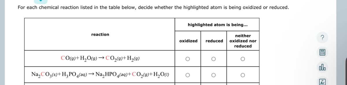 For each chemical reaction listed in the table below, decide whether the highlighted atom is being oxidized or reduced.
reaction
CO(g)+ H₂O(g) → CO₂(g)+ H₂(g)
Na₂CO3(s)+H3PO4(aq) → Na₂HPO4(aq) + CO₂(g) + H₂O(1)
highlighted atom is being...
oxidized reduced
O
neither
oxidized nor
reduced
圖∈
Ar