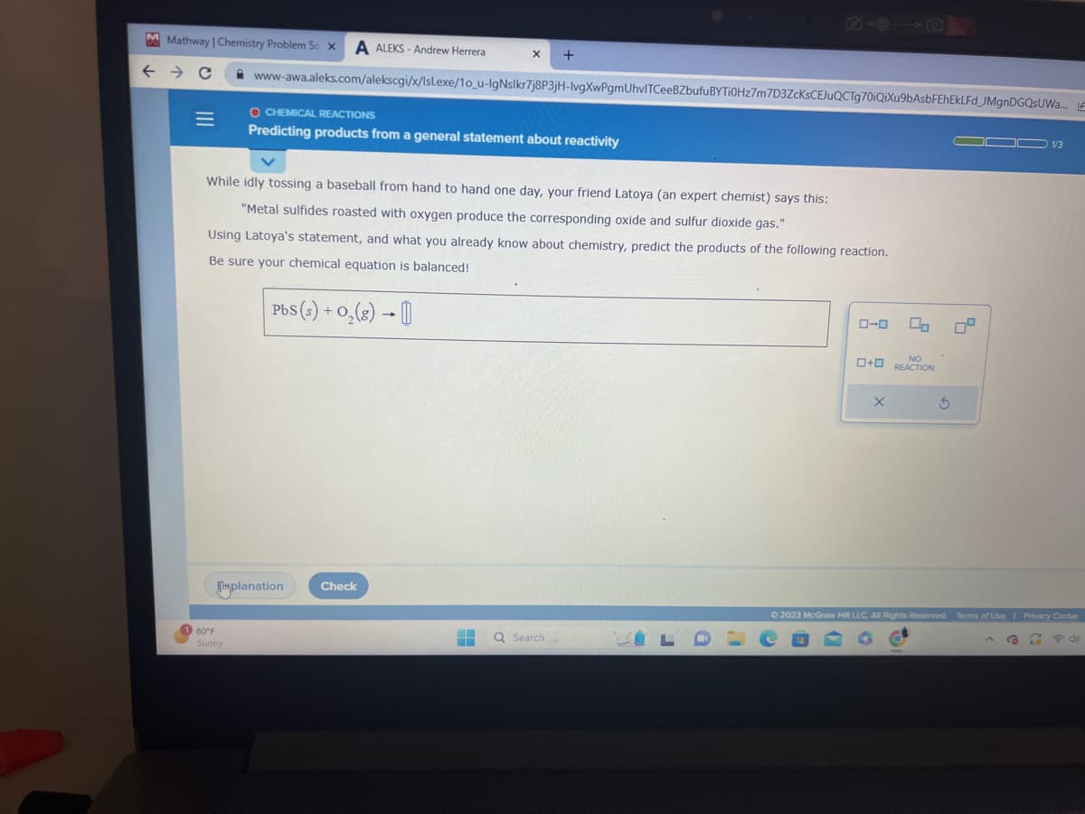 M Mathway| Chemistry Problem So x A ALEKS-Andrew Herrera
← → C
=
80°F
Sunny
www-awa.aleks.com/alekscgi/x/Isl.exe/10_u-IgNslkr7j8P3jH-lvgXwPgmUhvITCeeBZbufuBYTi0Hz7m7D3ZcKsCEJuQCTg70iQiXu9bAsbFEhEkLFd_JMgnDGQSUWa... E
X +
O CHEMICAL REACTIONS
Predicting products from a general statement about reactivity
While idly tossing a baseball from hand to hand one day, your friend Latoya (an expert chemist) says this:
"Metal sulfides roasted with oxygen produce the corresponding oxide and sulfur dioxide gas."
Using Latoya's statement, and what you already know about chemistry, predict the products of the following reaction.
Be sure your chemical equation is balanced!
PbS (s) + O₂(g) → []
planation
Check
+ Q Search
▬
0-0 00
LDC
NO
+ REACTION
X
S
00 1/3
© 2023 McGraw Hill LLC. All Rights Reserved. Terms of Use | Privacy Center
2