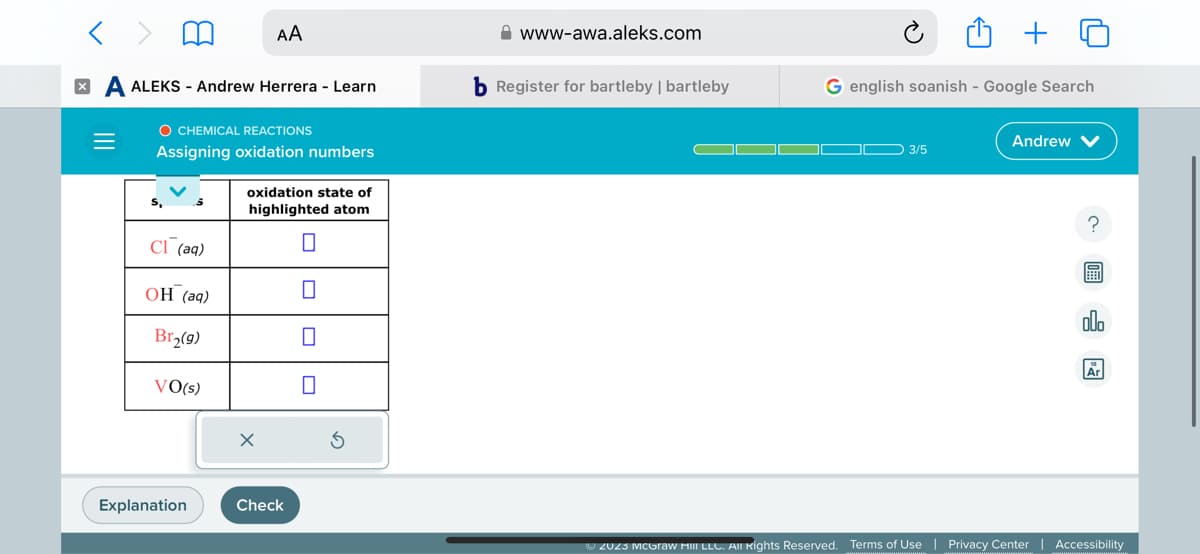 X
ALEKS - Andrew Herrera - Learn
O CHEMICAL REACTIONS
Assigning oxidation numbers
C1 (aq)
OH (aq)
Br₂(9)
VO(s)
AA
Explanation
oxidation state of
highlighted atom
0
X
Check
www-awa.aleks.com
b Register for bartleby | bartleby
G english Soanish - Google Search
3/5
Andrew
?
開
OU
Ar
ⒸZU23 McGraw Hill LLC. All rights Reserved. Terms of Use | Privacy Center | Accessibility