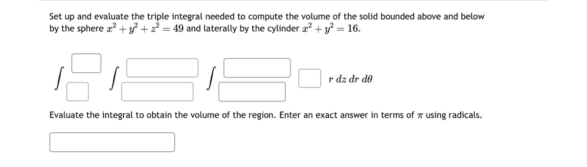 Set up and evaluate the triple integral needed to compute the volume of the solid bounded above and below
by the sphere x² + y² + z² = 49 and laterally by the cylinder x² + y² = 16.
r dz dr de
Evaluate the integral to obtain the volume the region. Enter an exact answer in terms of using radicals.