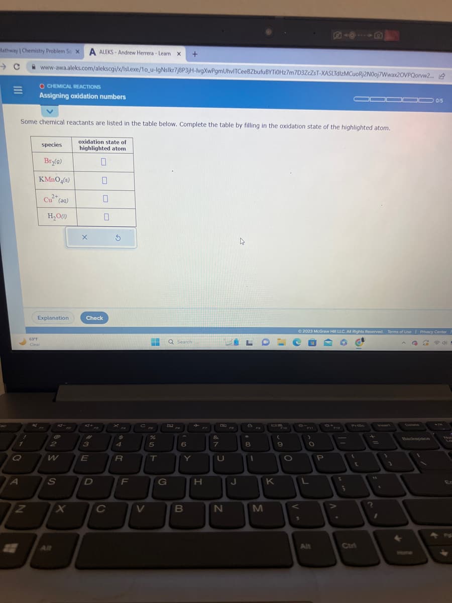 Mathway | Chemistry Problem So X A ALEKS-Andrew Herrera - Learn X +
1
Q
Some chemical reactants are listed in the table below. Complete the table by filling in the oxidation state of the highlighted atom.
oxidation state of
highlighted atom
0
A
N
www-awa.aleks.com/alekscgi/x/Isl.exe/1o_u-IgNslkr7j8P3jH-lvgXwPgmUhvITCeeBZbufuBYTi0Hz7m7D3ZcZsT-XASLTdlzMCuoRj2NOoj7Wwax20VPQorvw2...
O CHEMICAL REACTIONS
Assigning oxidation numbers
species
Br₂(g)
KMnO4(s)
Cu²+ (aq)
H₂O(1)
69°F
Clear
Explanation
@
2
W
S
X
X
3
Check
E
0
D
0
C
S
xa
$
4
R
F
C
V
%
5
T
G
Q Search
6
Y
B
H
&
7
LFDE
U
N
FB
A
J
8
1
FO
M
K
F10
(
9
O
**FI
>
V
© 2023 McGraw Hill LLC. All Rights Reserved. Terms of Use | Privacy Center
G
2 @d!
L
O
Alt
P
**F12
▬▬▬0 0/5
-
¡
PriBo
Ctri
+
=
?
1
←
Delete
Backspace