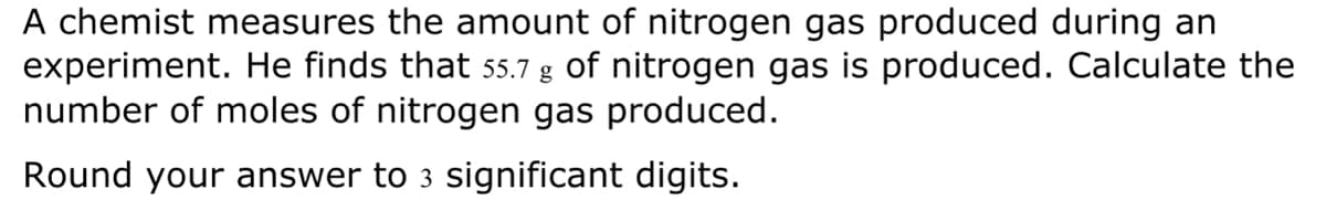 A chemist measures the amount of nitrogen gas produced during an
experiment. He finds that 55.7 g of nitrogen gas is produced. Calculate the
number of moles of nitrogen gas produced.
Round your answer to 3 significant digits.