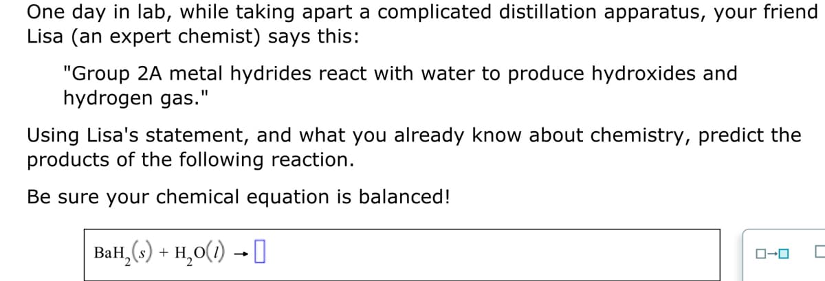 One day in lab, while taking apart a complicated distillation apparatus, your friend
Lisa (an expert chemist) says this:
"Group 2A metal hydrides react with water to produce hydroxides and
hydrogen gas."
Using Lisa's statement, and what you already know about chemistry, predict the
products of the following reaction.
Be sure your chemical equation is balanced!
BaH₂(s) + H₂O(1)→