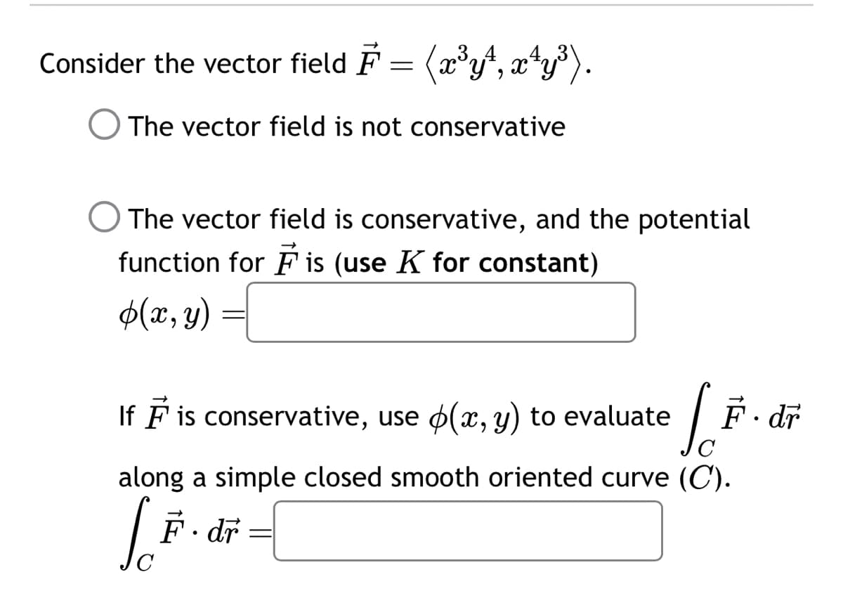 Consider the vector field F = (x³y¹, x¹y³).
The vector field is not conservative
The vector field is conservative, and the potential
function for F is (use K for constant)
$(x, y)
If ♬ is conservative, use ☀(x, y) to evaluate
C
along a simple closed smooth oriented curve (C).
So F.dr
-
F.dr