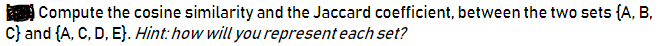 Compute the cosine similarity and the Jaccard coefficient, between the two sets {A, B,
C} and {A, C, D, E}. Hint:how will you represent each set?
