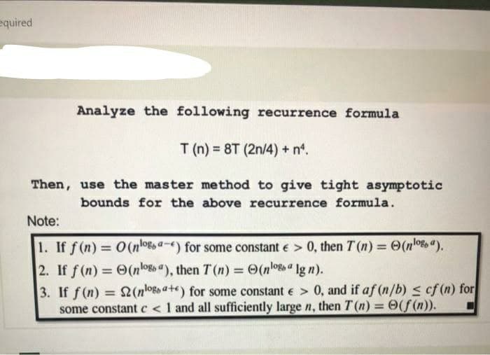 equired
Analyze the following recurrence formula
T (n) = 8T (2n/4) + n.
Then, use the master method to give tight asymptotic
bounds for the above recurrence formula.
Note:
1. If f (n) = O(nlogs a-e) for some constant e > 0, then T (n) = (nlo8o").
%3D
%3D
2. If f (n) = (nlogo "), then T (n) = O(nlo" lg n).
%3D
3. If f (n) = 2(nlo8o a+e) for some constant e > 0, and if af (n/b) s cf (n) for
some constant c <1 and all sufficiently large n, then T (n) 0(f(n)).
%3D
