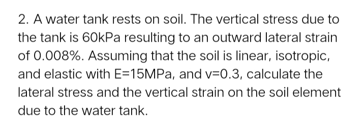 2. A water tank rests on soil. The vertical stress due to
the tank is 6OKPA resulting to an outward lateral strain
of 0.008%. Assuming that the soil is linear, isotropic,
and elastic with E=15MPA, and v=0.3, calculate the
lateral stress and the vertical strain on the soil element
due to the water tank.
