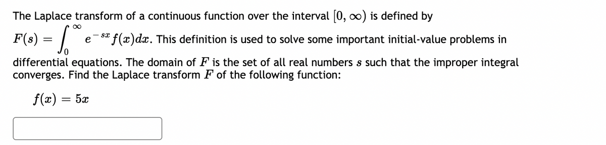 The Laplace transform of a continuous function over the interval [0, ∞) is defined by
F(s) = √°
0
- Sx
e ¹ƒ(x)dx. This definition is used to solve some important initial-value problems in
differential equations. The domain of F is the set of all real numbers s such that the improper integral
converges. Find the Laplace transform F of the following function:
f(x) = 5x