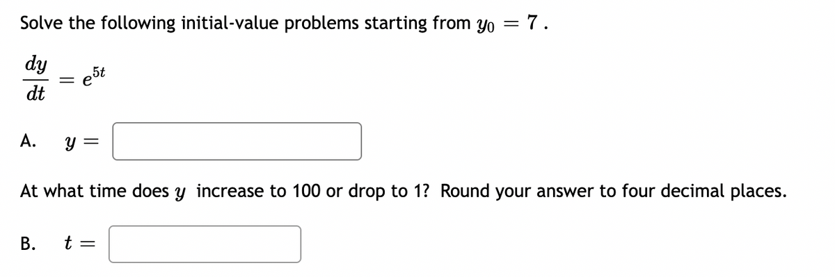 Solve the following initial-value problems starting from yo = 7.
dy 5t
dt
A.
y =
At what time does y increase to 100 or drop to 1? Round your answer to four decimal places.
B. t =