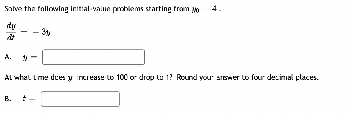 Solve the following initial-value problems starting from yo
dy
dt
A.
Y
B.
=
- 3y
t =
= 4.
At what time does y increase to 100 or drop to 1? Round your answer to four decimal places.
=