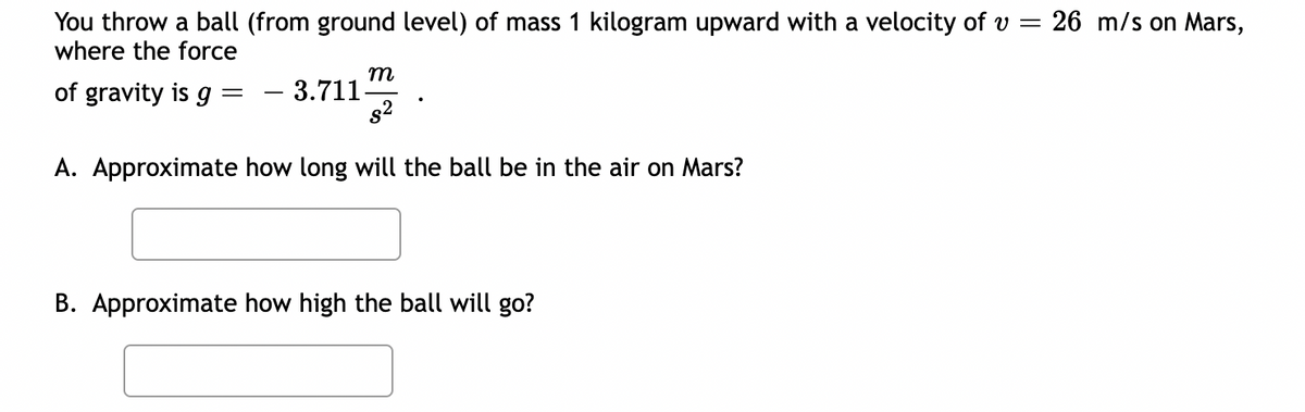 You throw a ball (from ground level) of mass 1 kilogram upward with a velocity of v =
where the force
of gravity is g
-
m
- 3.711-
$²
A. Approximate how long will the ball be in the air on Mars?
B. Approximate how high the ball will go?
26 m/s on Mars,