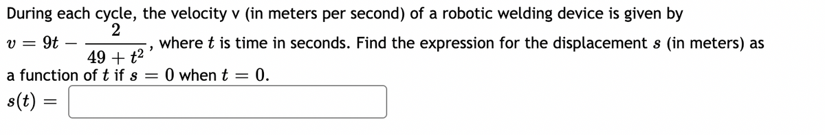 During each cycle, the velocity v (in meters per second) of a robotic welding device is given by
2
v = 9t
"
49 + t²
a function of t if s =
s(t) =
where t is time in seconds. Find the expression for the displacement s (in meters) as
0 when t = 0.