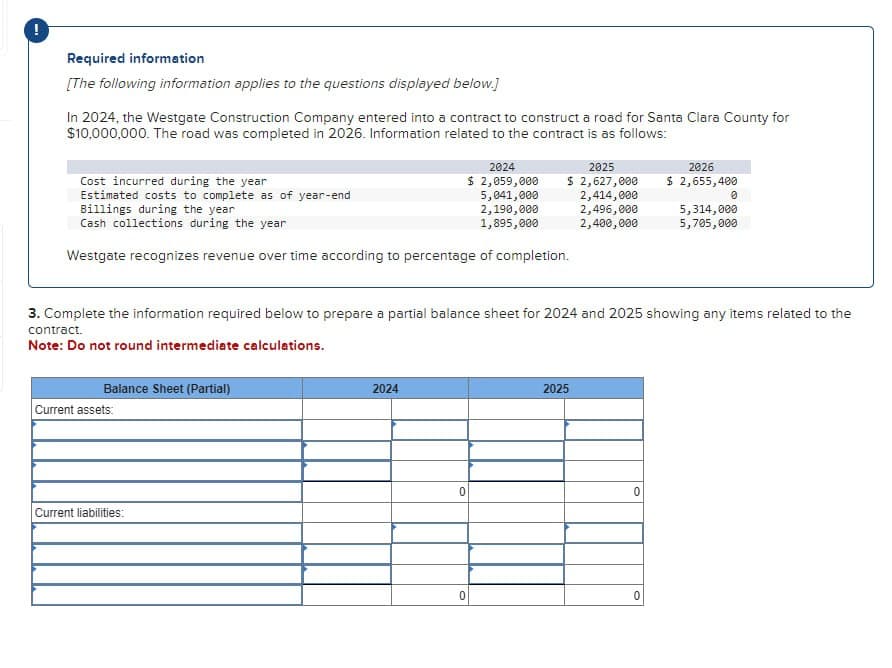 Required information
[The following information applies to the questions displayed below.]
In 2024, the Westgate Construction Company entered into a contract to construct a road for Santa Clara County for
$10,000,000. The road was completed in 2026. Information related to the contract is as follows:
Cost incurred during the year
Estimated costs to complete as of year-end
Billings during the year
Cash collections during the year
Westgate recognizes revenue over time according to percentage of completion.
Balance Sheet (Partial)
Current assets:
Current liabilities:
2024
2024
$ 2,059,000
5,041,000
2,190,000
1,895,000
3. Complete the information required below to prepare a partial balance sheet for 2024 and 2025 showing any items related to the
contract.
Note: Do not round intermediate calculations.
0
2025
$ 2,627,000
2,414,000
2,496,000
2,400,000
0
2025
2026
$ 2,655,400
0
0
5,314,000
5,705,000