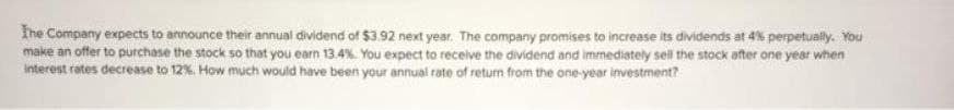 The Company expects to announce their annual dividend of $3.92 next year. The company promises to increase its dividends at 4% perpetually. You
make an offer to purchase the stock so that you earn 13.4%. You expect to receive the dividend and immediately sell the stock after one year when
interest rates decrease to 12%. How much would have been your annual rate of return from the one-year investment?