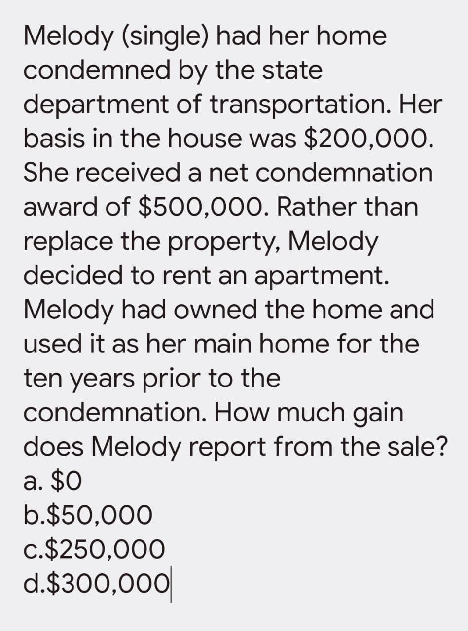 Melody (single) had her home
by the state
condemned
department
of transportation. Her
basis in the house was $200,000.
She received a net condemnation
award of $500,000. Rather than
replace the property, Melody
decided to rent an apartment.
Melody had owned the home and
used it as her main home for the
ten years prior to the
condemnation. How much gain
does Melody report from the sale?
a. $0
b.$50,000
c.$250,000
d.$300,000