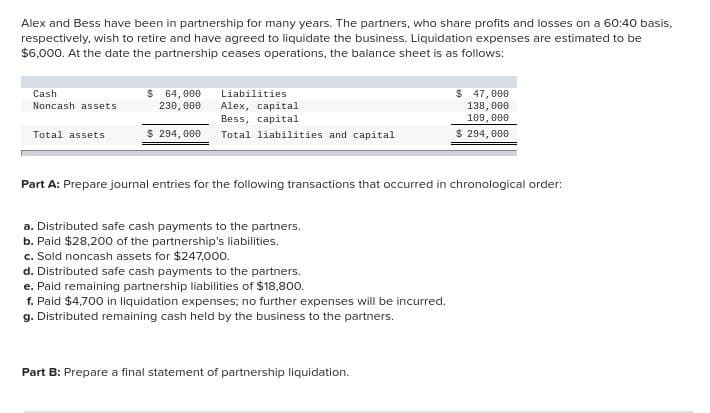 Alex and Bess have been in partnership for many years. The partners, who share profits and losses on a 60:40 basis,
respectively, wish to retire and have agreed to liquidate the business. Liquidation expenses are estimated to be
$6,000. At the date the partnership ceases operations, the balance sheet is as follows:
Cashi
Noncash assets
Total assets
$ 64,000
230,000
$ 294,000
Liabilities
Alex, capital
Bess, capital
Total liabilities and capital
Part A: Prepare journal entries for the following transactions that occurred in chronological order:
a. Distributed safe cash payments to the partners.
b. Paid $28,200 of the partnership's liabilities.
c. Sold noncash assets for $247,000.
d. Distributed safe cash payments to the partners.
e. Paid remaining partnership liabilities of $18,800.
f. Paid $4,700 in liquidation expenses; no further expenses will be incurred.
g. Distributed remaining cash held by the business to the partners.
$ 47,000
138,000
109,000
$ 294,000
Part B: Prepare a final statement of partnership liquidation.