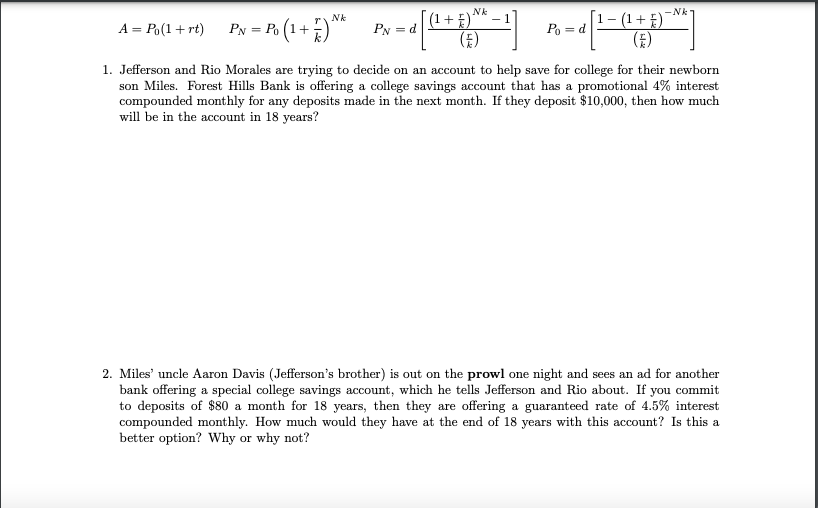 Nk
-Nk
(1+ E)'
[1- (1+E)
(E)
Nk
A = P,(1+ rt) PN = P. (1+)*
PN =d
Po = d
1. Jefferson and Rio Morales are trying to decide on an account to help save for college for their newborn
son Miles. Forest Hills Bank is offering a college savings account that has a promotional 4% interest
compounded monthly for any deposits made in the next month. If they deposit $10,000, then how much
will be in the account in 18 years?
2. Miles' uncle Aaron Davis (Jefferson's brother) is out on the prowl one night and sees an ad for another
bank offering a special college savings account, which he tells Jefferson and Rio about. If you commit
to deposits of $80 a month for 18 years, then they are offering a guaranteed rate of 4.5% interest
compounded monthly. How much would they have at the end of 18 years with this account? Is this a
better option? Why or why not?
