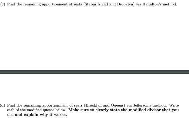 (c) Find the remaining apportionment of seats (Staten Island and Brooklyn) via Hamilton's method.
(d) Find the remaining apportionment of seats (Brooklyn and Queens) via Jefferson's method. Write
each of the modified quotas below. Make sure to clearly state the modified divisor that you
use and explain why it works.
