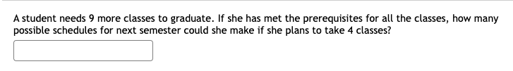 A student needs 9 more classes to graduate. If she has met the prerequisites for all the classes, how many
possible schedules for next semester could she make if she plans to take 4 classes?
