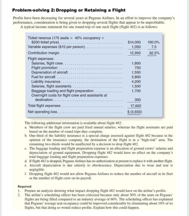 Problem-solving 2: Dropping or Retaining a Flight
Profits have been decreasing for several years at Pegasus Airlines. In an effort to improve the company's
performance, consideration is being given to dropping several flights that appear to be unprofitable.
A typical income statement for one round-trip of one such flight (flight 482) is as follows:
Ticket revenue (175 seats x 40% occupancy x
$200 ticket price)......
Variable expenses ($15 per person).
Contribution margin
Flight expenses:
Salaries, flight crew..
Flight promotion.
Depreciation of aircraft
Fuel for aircraft
Liability insurance.
Salaries, flight assistants.
Baggage loading and flight preparation
Overnight costs for flight crew and assistants at
destination....
Total flight expenses..
Net operating loss..
$14,000
1,050
12,950
1,800
750
1,550
5,800
4,200
1,500
1,700
300
17,600
$ (4,650)
100.0%
7.5
92.5%
The following additional information is available about flight 482:
a. Members of the flight crew are paid fixed annual salaries, whereas the flight assistants are paid
based on the number of round trips they complete.
b. One-third of the liability insurance is a special charge assessed against flight 482 because in the
opinion of the insurance company, the destination of the flight is in a "high-risk" area. The
remaining two-thirds would be unaffected by a decision to drop flight 482.
c. The baggage loading and flight preparation expense is an allocation of ground crews' salaries and
depreciation of ground equipment. Dropping flight 482 would have no effect on the company's
total baggage loading and flight preparation expenses.
d. If flight 482 is dropped, Pegasus Airlines has no authorization at present to replace it with another flight.
e. Aircraft depreciation is due entirely to obsolescence. Depreciation due to wear and tear is
negligible.
f. Dropping flight 482 would not allow Pegasus Airlines to reduce the number of aircraft in its fleet
or the number of flight crew on its payroll.
Required:
1. Prepare an analysis showing what impact dropping flight 482 would have on the airline's profits.
2. The airline's scheduling officer has been criticized because only about 50% of the seats on Pegasus'
flights are being filled compared to an industry average of 60%. The scheduling officer has explained
that Pegasus' average seat occupancy could be improved considerably by eliminating about 10% of its
flights, but that doing so would reduce profits. Explain how this could happen.