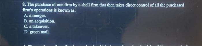 8. The purchase of one firm by a shell firm that then takes direct control of all the purchased
firm's operations is known as:
A. a merger.
B. an acquisition.
C. a takeover.
D. green mail.