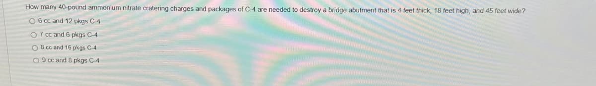 How many 40-pound ammonium nitrate cratering charges and packages of C-4 are needed to destroy a bridge abutment that is 4 feet thick, 18 feet high, and 45 feet wide?
O 6 cc and 12 pkgs C-4
07 cc and 6 pkgs C-4
O 8 cc and 16 pkgs C-4
O9 cc and 8 pkgs C-4