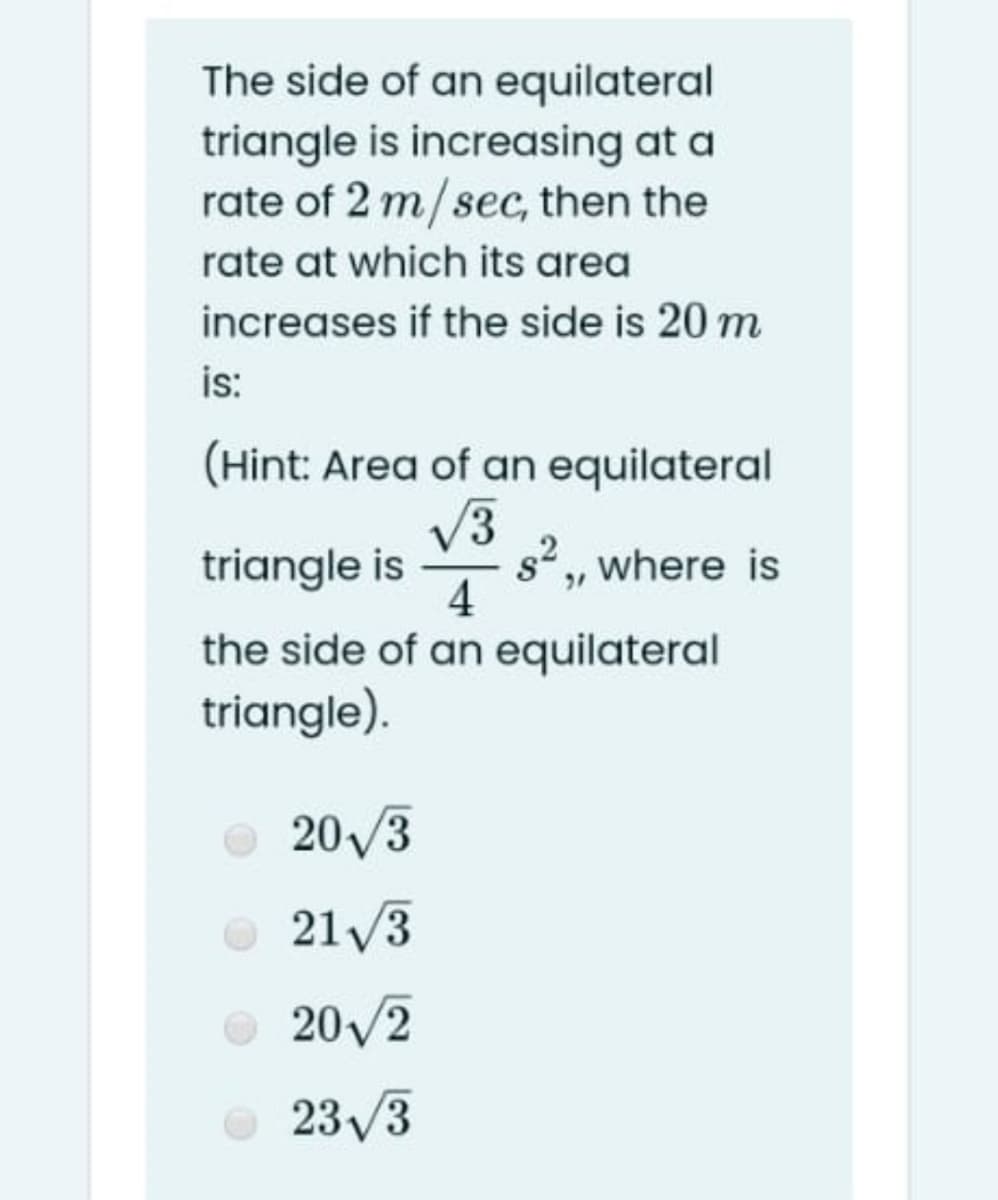 The side of an equilateral
triangle is increasing at a
rate of 2 m/sec, then the
rate at which its area
increases if the side is 20 m
is:
(Hint: Area of an equilateral
V3
s2, where is
4
triangle is
the side of an equilateral
triangle).
20/3
21/3
O 20/2
O 23/3
