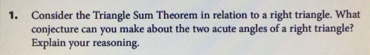 Consider the Triangle Sum Theorem in relation to a right triangle. What
conjecture can you make about the two acute angles of a right triangle?
Explain your reasoning.
1.
