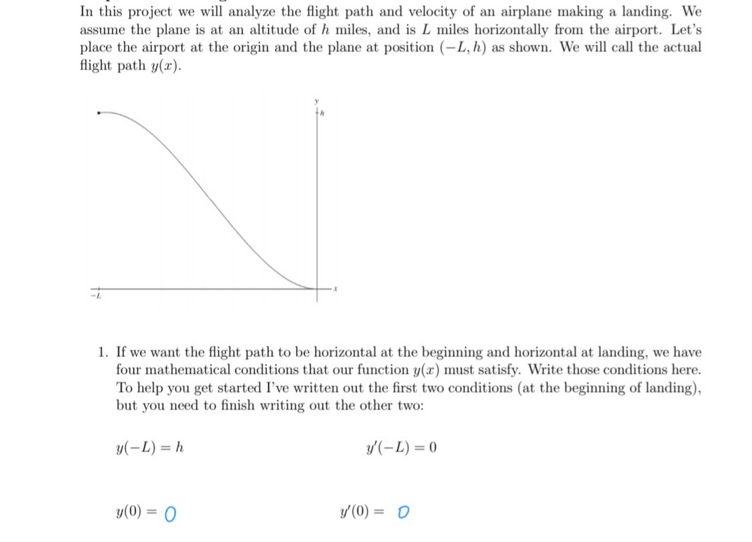 In this project we will analyze the flight path and velocity of an airplane making a landing. We
assume the plane is at an altitude of h miles, and is L miles horizontally from the airport. Let's
place the airport at the origin and the plane at position (-L, h) as shown. We will call the actual
flight path y(x).
1. If we want the flight path to be horizontal at the beginning and horizontal at landing, we have
four mathematical conditions that our function y(x) must satisfy. Write those conditions here.
To help you get started I've written out the first two conditions (at the beginning of landing),
but you need to finish writing out the other two:
y(-L) = h
y'(-L) = 0
y(0) = 0
y'(0) = 0
