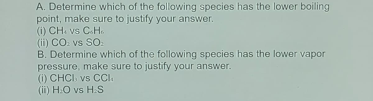 A. Determine which of the following species has the lower boiling
point, make sure to justify your answer.
(i) CH4 vs C6H6
(ii) CO2 vs SO2
B. Determine which of the following species has the lower vapor
pressure, make sure to justify your answer.
(i) CHCI3 vs C4
(ii) H2O vs H2S
