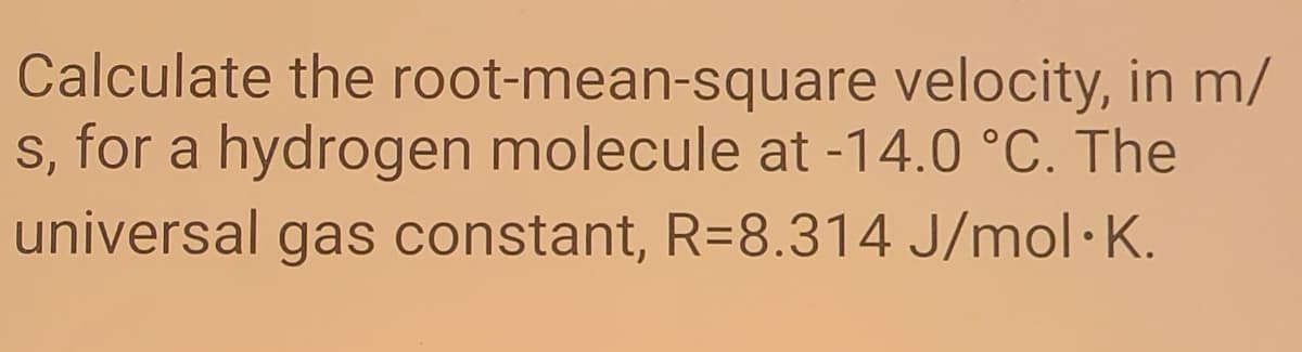 Calculate the root-mean-square velocity, in m/
s, for a hydrogen molecule at -14.0 °C. The
universal gas constant, R=8.314 J/mol·K.
