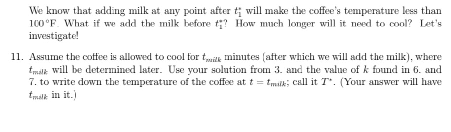 We know that adding milk at any point after t; will make the coffee's temperature less than
100°F. What if we add the milk before t;? How much longer will it need to cool? Let's
investigate!
11. Assume the coffee is allowed to cool for tmilk minutes (after which we will add the milk), where
tmilk will be determined later. Use your solution from 3. and the value of k found in 6. and
7. to write down the temperature of the coffee at t = tmilk; call it T*. (Your answer will have
tmilk in it.)
