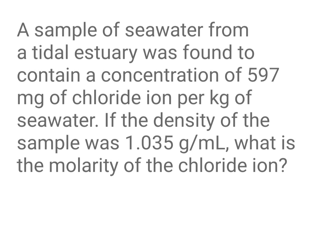 A sample of seawater from
a tidal estuary was found to
contain a concentration of 597
mg of chloride ion per kg of
seawater. If the density of the
sample was 1.035 g/mL, what is
the molarity of the chloride ion?
