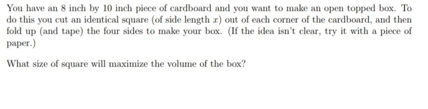 You have an 8 inch by 10 inch piece of cardboard and you want to make an open topped box. To
do this you cut an identical square (of side length r) out of each corner of the cardboard, and then
fold up (and tape) the four sides to make your box. (If the idea isn't clear, try it with a piece of
paper.)
What size of square will maximize the volume of the box?
