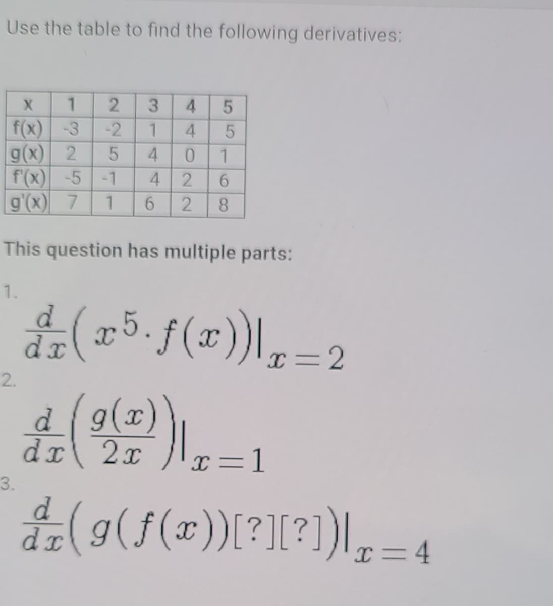 Use the table to find the following derivatives:
4.
f(x)-3
g(x) 2
f'(x) -5 -1
g'(x) 7
4
4 2
2
8.
This question has multiple parts:
1.
(175. f(1)),-2
d.
I=2
2.
d9(x)
dr
I=1
3.
4(9(f(x))[?[?)\,= 4
d.
55
314
225 11
1.
