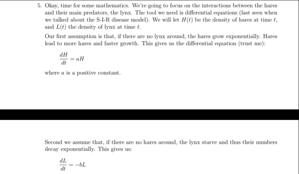 5. Okay, time for some mathematics. We're going to focus on the interactions between the hares
and their main predators, the lynx. The tool we need is differential equations (last seen when
we talked about the S-I-R disease model). We will let H(t) be the density of hares at time t,
and L(t) the density of lynx at time t.
Our first assumption is that, if there are no lynx around, the hares grow exponentially. Hares
lead to more hares and faster growth. This gives us the differential equation (trust me):
HP
= aH
dt
where a is a positive constant.
Second we assume that, if there are no hares around, the lynx starve and thus their numbers
decay exponentially. This gives us:
TP
= -bL
dt
