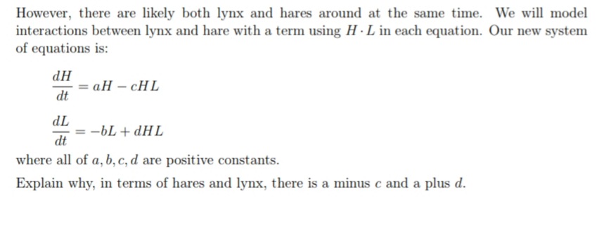 However, there are likely both lynx and hares around at the same time. We will model
interactions between lynx and hare with a term using H · L in each equation. Our new system
of equations is:
НР
= aH – cHL
dt
TP
-bL + dHL
dt
where all of a, b, c, d are positive constants.
Explain why, in terms of hares and lynx, there is a minus c and a plus d.
