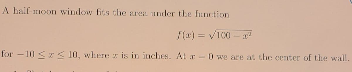 A half-moon window fits the area under the function
f (x) = V100 – x²
for -10 < x < 10, where x is in inches. At x = 0 we are at the center of the wall.
